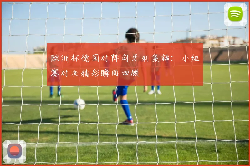欧洲杯德国对阵匈牙利集锦:小组赛对决精彩瞬间回顾