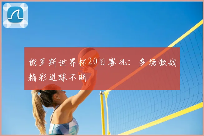 俄罗斯世界杯20日赛况:多场激战精彩进球不断