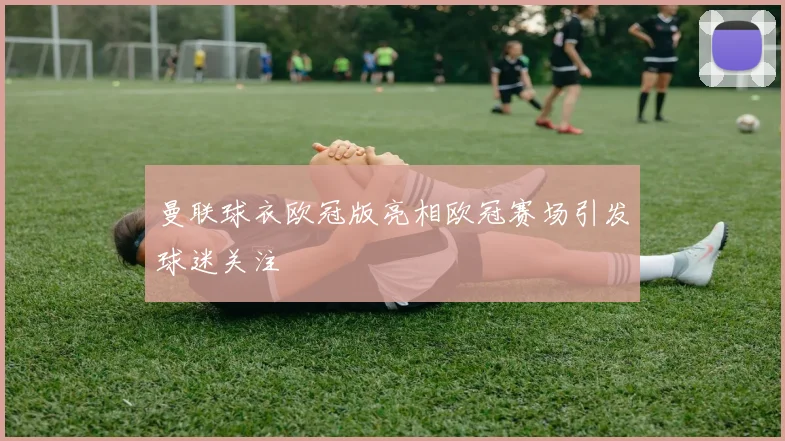 曼联球衣欧冠版亮相欧冠赛场引发球迷关注