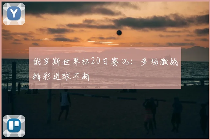 俄罗斯世界杯20日赛况:多场激战精彩进球不断