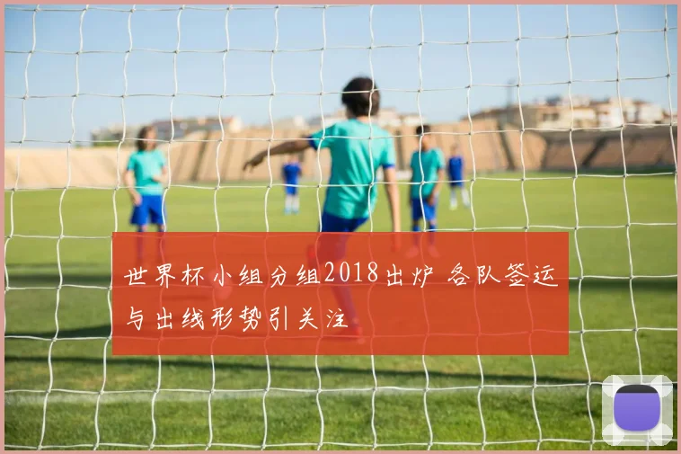 世界杯小组分组2018出炉 各队签运与出线形势引关注