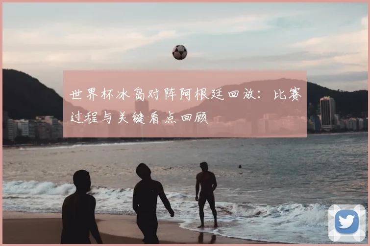 世界杯冰岛对阵阿根廷回放：比赛过程与关键看点回顾