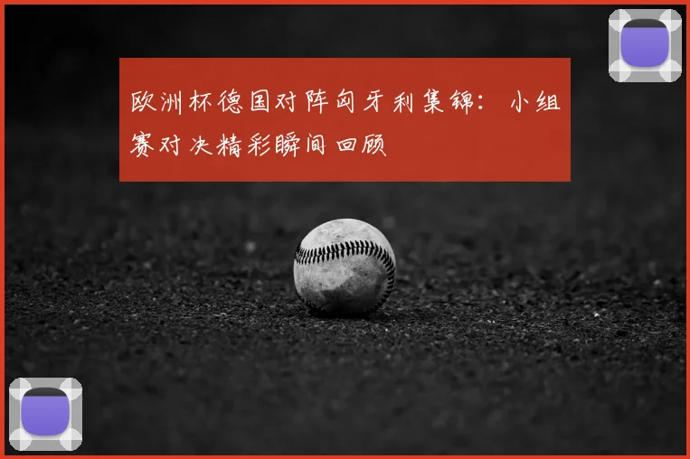 欧洲杯德国对阵匈牙利集锦:小组赛对决精彩瞬间回顾