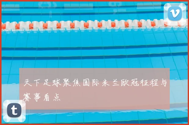 天下足球聚焦国际米兰欧冠征程与赛事看点