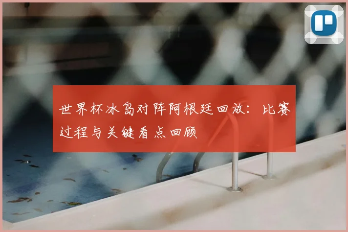 世界杯冰岛对阵阿根廷回放：比赛过程与关键看点回顾